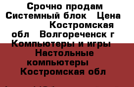 Срочно продам Системный блок › Цена ­ 14 000 - Костромская обл., Волгореченск г. Компьютеры и игры » Настольные компьютеры   . Костромская обл.